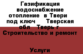 Газификация,водоснабжение,отопление  в Твери  “под ключ“. - Тверская обл., Тверь г. Строительство и ремонт » Услуги   . Тверская обл.
